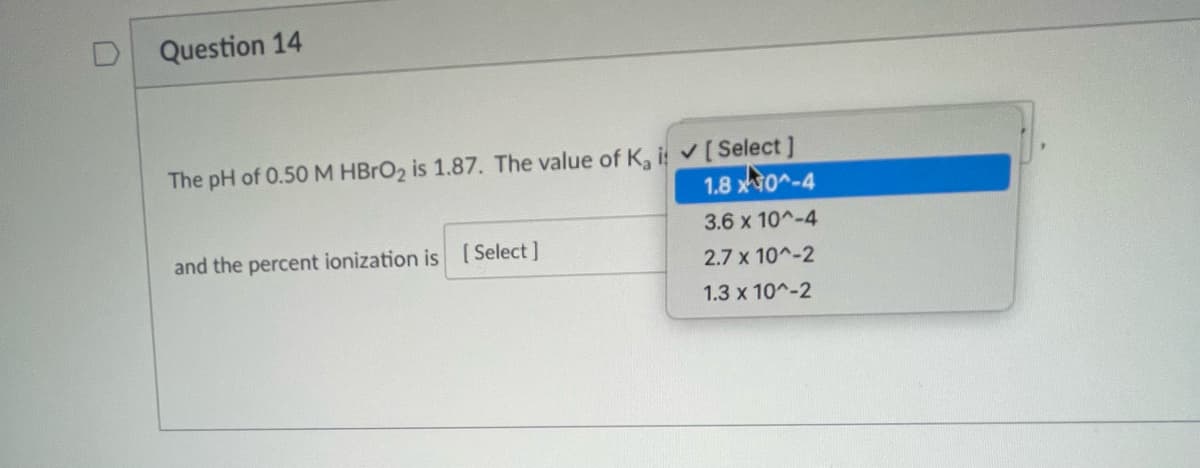 Question 14
The pH of 0.50 M HBrO2 is 1.87. The value of K, i ✔ [ Select]
1.80^-4
and the percent ionization is [Select]
3.6 x 10^-4
2.7 x 10^-2
1.3 x 10^-2