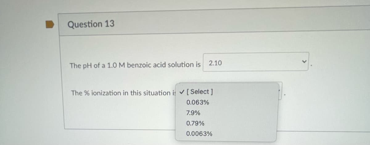 Question 13
The pH of a 1.0 M benzoic acid solution is
2.10
The % ionization in this situation is ✓ [Select]
0.063%
7.9%
0.79%
0.0063%