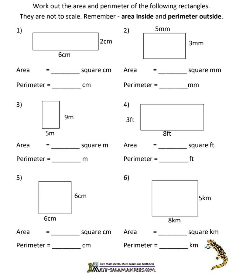 Work out the area and perimeter of the following rectangles.
They are not to scale. Remember - area inside and perimeter outside.
1)
2)
5mm
2cm
3mm
бст
Area
square cm
Area
square mm
Perimeter =
cm
Perimeter =
mm
3)
4)
9m
3ft
5m
8ft
Area
square m
Area
square ft
Perimeter =
m
Perimeter =
ft
5)
6)
6cm
5km
6cm
8km
Area
square cm
Area
square km
Perimeter =
cm
Perimeter =
km
Free Math sheets, Math games and Math help
TH-SALAMANDERS.COM
II
II
