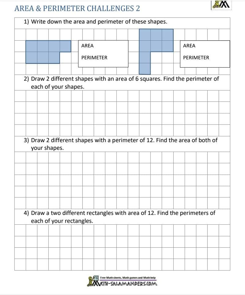 AREA & PERIMETER CHALLENGES 2
1) Write down the area and perimeter of these shapes.
AREA
AREA
PERIMETER
PERIMETER
2) Draw 2 different shapes with an area of 6 squares. Find the perimeter of
each of your shapes.
3) Draw 2 different shapes with a perimeter of 12. Find the area of both of
your shapes.
4) Draw a two different rectangles with area of 12. Find the perimeters of
each of your rectangles.
Free Math sheets, Math games and Math help
AATH-SALAMANDERS.COM
