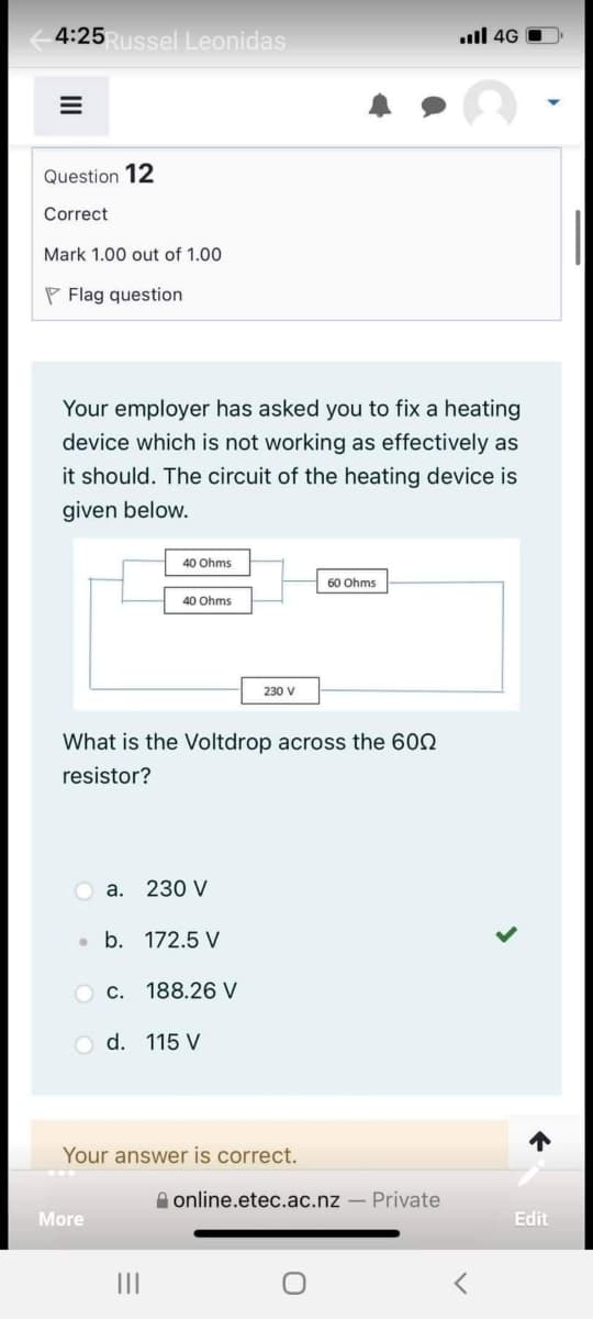 4:25Russel Leonidas
ill 4G
=
Question 12
Correct
Mark 1.00 out of 1.00
Flag question
Your employer has asked you to fix a heating
device which is not working as effectively as
it should. The circuit of the heating device is
given below.
40 Ohms
60 Ohms
40 Ohms
230 V
What is the Voltdrop across the 600
resistor?
a. 230 V
●
b. 172.5 V
Oc. 188.26 V
O d. 115 V
Your answer is correct.
More
|||
online.etec.ac.nz - Private
O
<
Edit