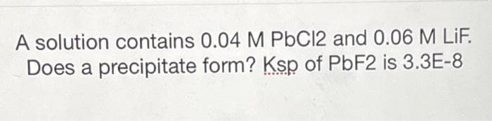 A solution contains 0.04 M PBC12 and 0.06 M LiF.
Does a precipitate form? Ksp of PBF2 is 3.3E-8

