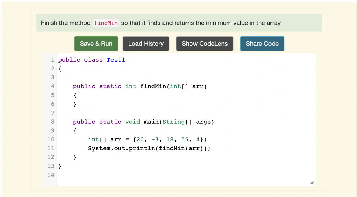 Finish the method findMin so that it finds and returns the minimum value in the array.
Save & Run
Load History
Show CodeLens
Share Code
1 public class Test1
2 {
3
4
public static int findMin(int[] arr)
{
}
7
8.
public static void main(String[] args)
9.
{
10
int[] arr =
{20, -3, 18, 55, 4};
11
System.out.println(findMin(arr));
12
}
13 }
14
