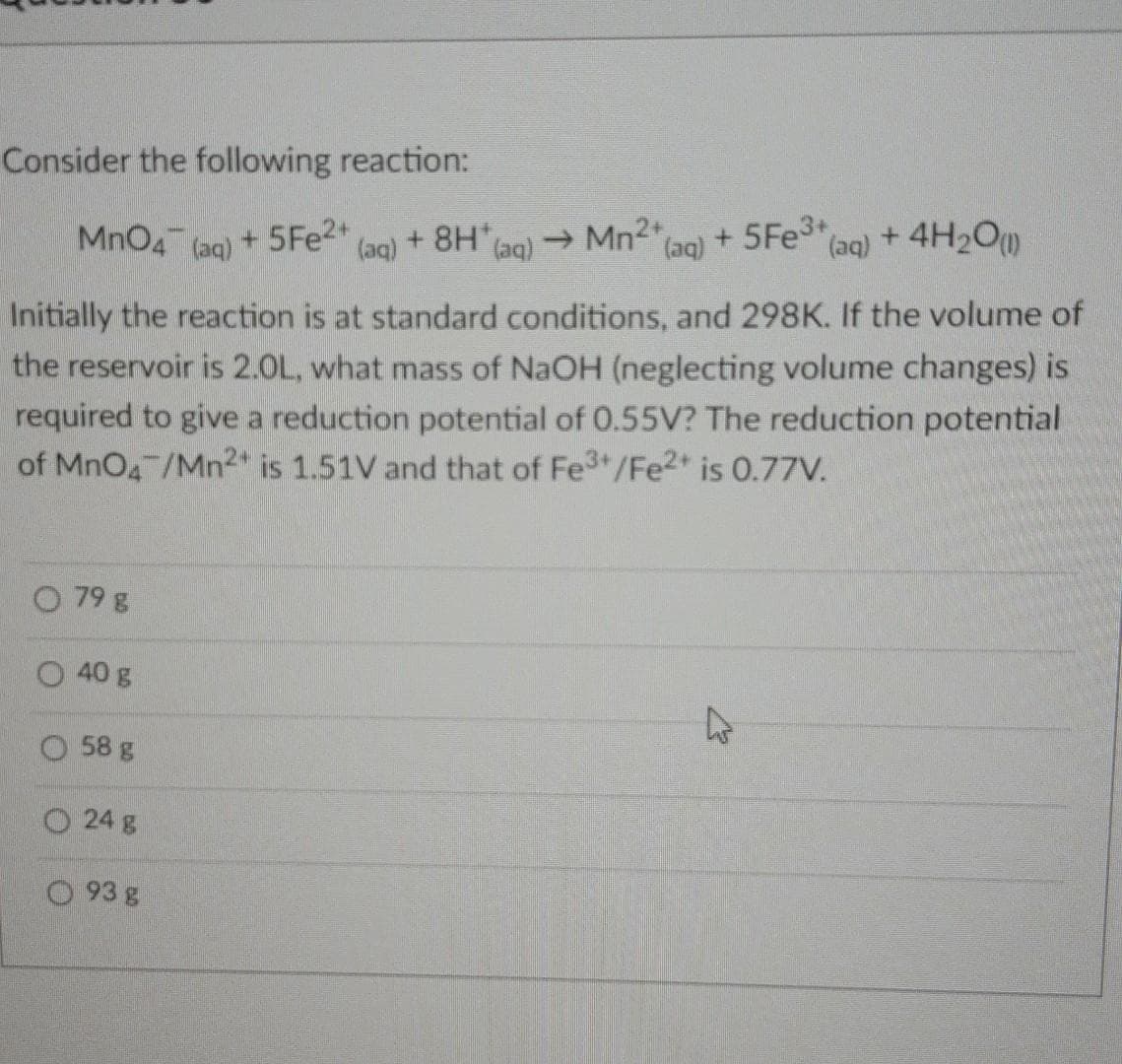 +8H ag) Mn2* (ag) + 5FE3+
Consider the following reaction:
MnO4
(aq)
+ 5FE2+
(aq) + 4H2O
(aq)
Initially the reaction is at standard conditions, and 298K. If the volume of
the reservoir is 2.0L, what mass of NaOH (neglecting volume changes) is
required to give a reduction potential of 0.55V? The reduction potential
of MnO4 /Mn2" is 1.51V and that of Fe3+/Fe2+ is 0.77V.
O 79 g
40 g
O 58 g
O 24 g
O 93 g
