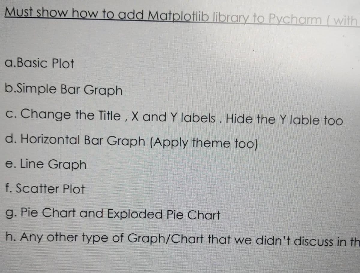 Must show how to add Matplotlib library to Pycharm ( with
a.Basic Plot
b.Simple Bar Graph
c. Change the Title , X and Y labels . Hide the Y lable too
d. Horizontal Bar Graph (Apply theme too)
e. Line Graph
f. Scatter Plot
g. Pie Chart and Exploded Pie Chart
h. Any other type of Graph/Chart that we didn't disCUss in th
