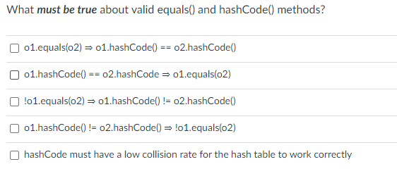 What must be true about valid equals() and hashCode() methods?
01.equals(o2) = o1.hashCode()
02.hashCode()
==
O 01.hashCode() == 02.hashCode = o1.equals(o2)
!01.equals(o2) = o1.hashCode() != 02.hashCode()
01.hashCode() != o2.hashCode() = !o1.equals(o2)
O hashCode must have a low collision rate for the hash table to work correctly
