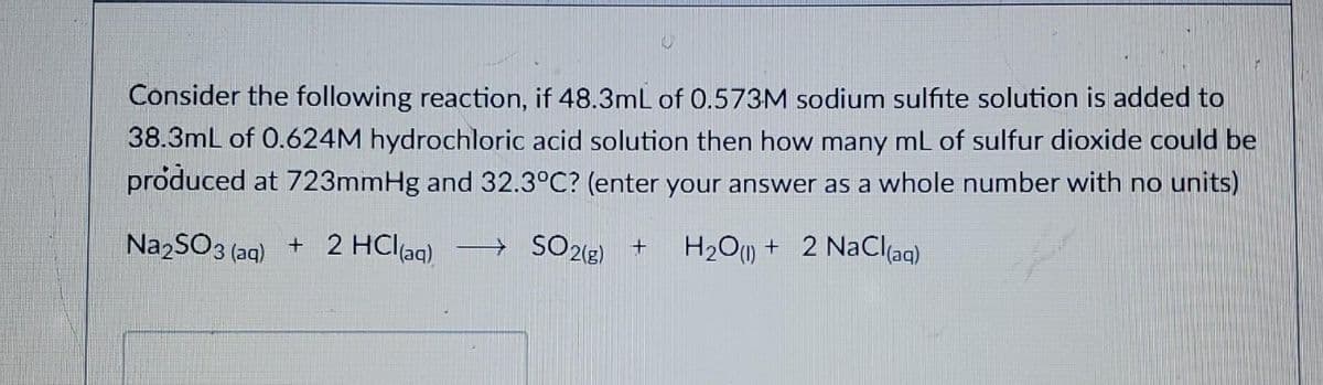 Consider the following reaction, if 48.3mL of 0.573M sodium sulfite solution is added to
38.3mL of 0.624M hydrochloric acid solution then how many mL of sulfur dioxide could be
produced at 723mmHg and 32.3°C? (enter your answer as a whole number with no units)
Na2SO3(aq) + 2 HCl(aq)
SO2(g) + H₂O + 2 NaCl(aq)