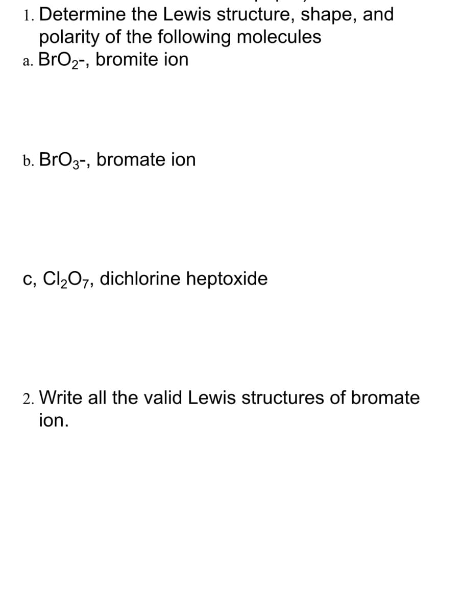 1. Determine the Lewis structure, shape, and
polarity of the following molecules
a. BrO2-, bromite ion
b. BrO3-, bromate ion
c, Cl207, dichlorine heptoxide
2. Write all the valid Lewis structures of bromate
ion.
