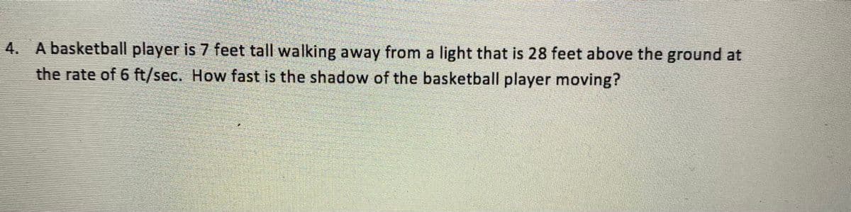 4. A basketball player is 7 feet tall walking away from a light that is 28 feet above the ground at
the rate of 6 ft/sec. How fast is the shadow of the basketball player moving?

