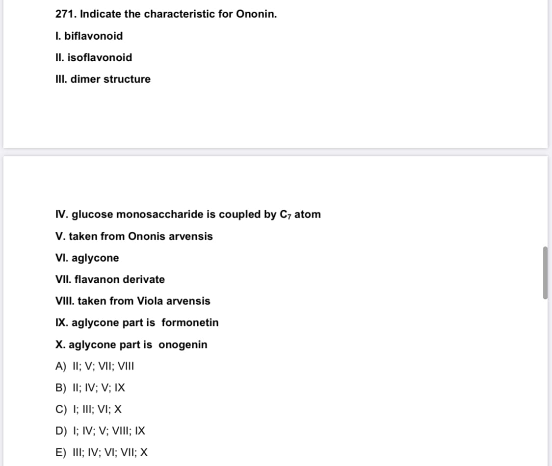 271. Indicate the characteristic for Ononin.
I. biflavonoid
II. isoflavonoid
III. dimer structure
IV. glucose monosaccharide is coupled by C7 atom
V. taken from Ononis arvensis
VI. aglycone
VII. flavanon derivate
VIII. taken from Viola arvensis
IX. aglycone part is formonetin
X. aglycone part is onogenin
A) II; V; VII; VII
B) II; IV; V; IX
C) I; III; VI; X
D) I; IV; V; VIII; IX
E) III; IV; VI; VII; X
