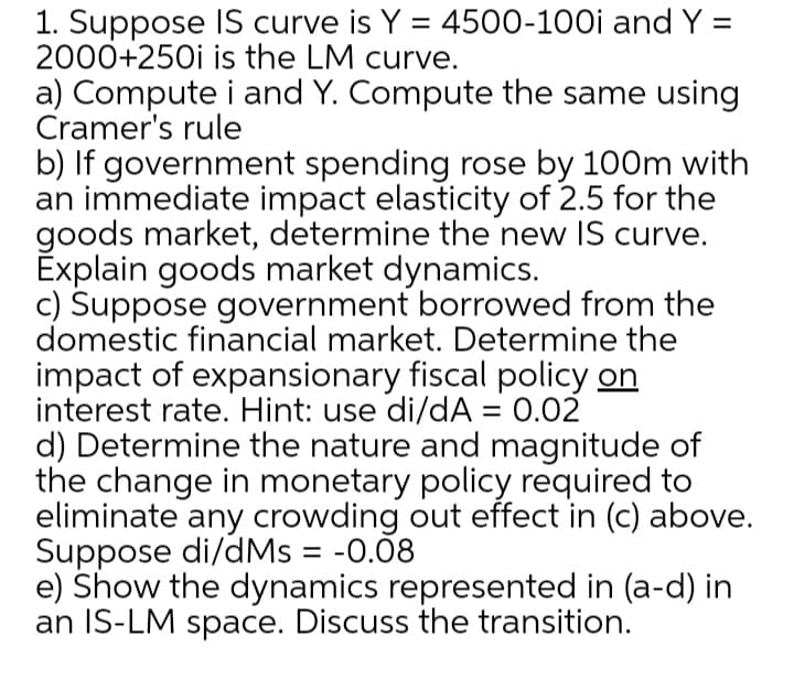 1. Suppose IS curve is Y = 4500-100i and Y =
2000+250i is the LM curve.
a) Compute i and Y. Compute the same using
Cramer's rule
%3D
b) If government spending rose by 100m with
an immediate impact elasticity of 2.5 for the
goods market, determine the new IS curve.
Explain goods market dynamics.
c) Suppose government borrowed from the
domestic financial market. Determine the
impact of expansionary fiscal policy on
interest rate. Hint: use di/dA = 0.02
d) Determine the nature and magnitude of
the change in monetary policy required to
eliminate any crowding out effect in (c) above.
Suppose di/dMs = -0.08
e) Show the dynamics represented in (a-d) in
an IS-LM space. Discuss the transition.
%3D
