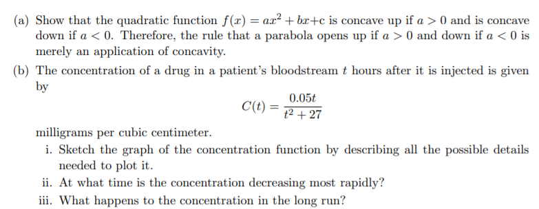(a) Show that the quadratic function f(r) = ax² + br+c is concave up if a > 0 and is concave
down if a < 0. Therefore, the rule that a parabola opens up if a > 0 and down if a < 0 is
merely an application of concavity.
(b) The concentration of a drug in a patient's bloodstream t hours after it is injected is given
by
0.05t
C(t) =
t2 + 27
milligrams per cubic centimeter.
i. Sketch the graph of the concentration function by describing all the possible details
needed to plot it.
ii. At what time is the concentration decreasing most rapidly?
iii. What happens to the concentration in the long run?
