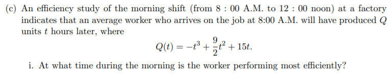 (c) An efficiency study of the morning shift (from 8 : 00 A.M. to 12 : 00 noon) at a factory
indicates that an average worker who arrives on the job at 8:00 A.M. will have produced Q
units t hours later, where
9
Q(t) = -t +t² + 15t.
i. At what time during the morning is the worker performing most efficiently?
