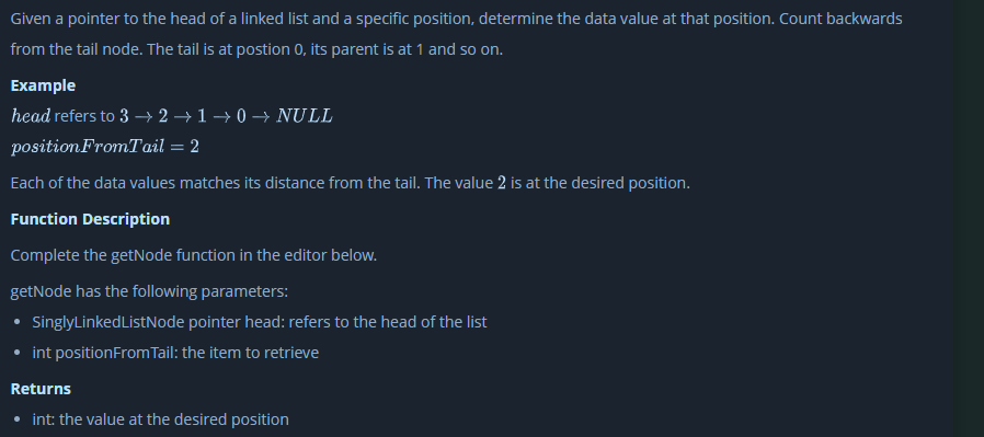 Given a pointer to the head of a linked list and a specific position, determine the data value at that position. Count backwards
from the tail node. The tail is at postion 0, its parent is at 1 and so on.
Example
head refers to 3 → 2 → 1 → 0 –→ NULL
position FromTail = 2
Each of the data values matches its distance from the tail. The value 2 is at the desired position.
Function Description
Complete the getNode function in the editor below.
getNode has the following parameters:
• SinglyLinkedListNode pointer head: refers to the head of the list
int positionFrom Tail: the item to retrieve
Returns
int: the value at the desired position
