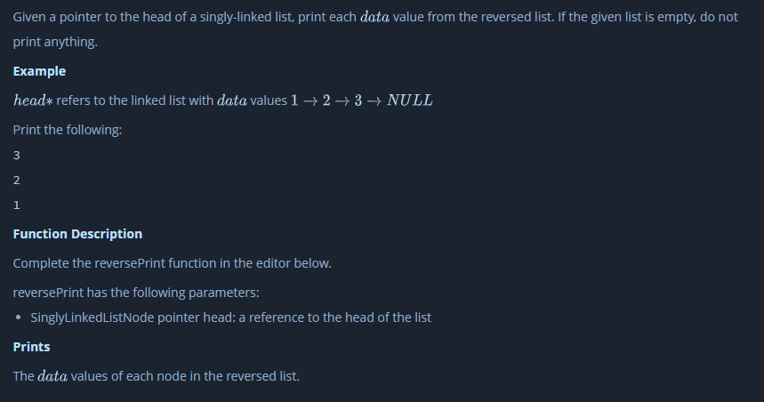 Given a pointer to the head of a singly-linked list, print each data value from the reversed list. If the given list is empty, do not
print anything.
Example
head* refers to the linked list with data values 1 → 2 → 3 → NULL
Print the following:
3
2
1
Function Description
Complete the reversePrint function in the editor below.
reversePrint has the following parameters:
• SinglyLinkedListNode pointer head: a reference to the head of the list
Prints
The data values of each node in the reversed list.
