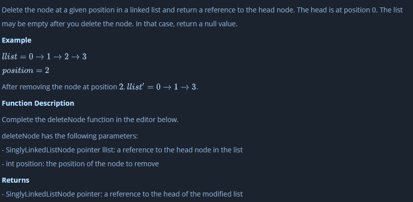 Delete the node at a given position in a linked list and return a reference to the head node. The head is at position 0. The list
may be empty after you delete the node. In that case, return a null value.
Example
llist = 0 → 1 → 2 → 3
position = 2
After removing the node at position 2, llist' = 0 → 1 –→ 3.
Function Description
Complete the deleteNode function in the editor below.
deleteNode has the following parameters:
- SinglyLinkedListNode pointer llist: a reference to the head node in the list
- int position: the position of the node to remove
Returns
- SinglyLinked ListNode pointer: a reference to the head of the modified list
