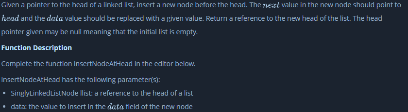 Given a pointer to the head of a linked list, insert a new node before the head. The next value in the new node should point to
head and the data value should be replaced with a given value. Return a reference to the new head of the list. The head
pointer given may be null meaning that the initial list is empty.
Function Description
Complete the function insertNodeAtHead in the editor below.
insertNodeAtHead has the following parameter(s):
SinglyLinkedListNode llist: a reference to the head of a list
• data: the value to insert in the data field of the new node
