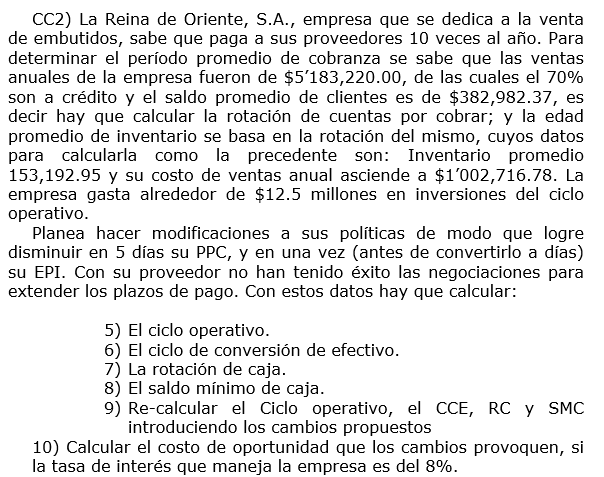 CC2) La Reina de Oriente, S.A., empresa que se dedica a la venta
de embutidos, sabe que paga a sus proveedores 10 veces al año. Para
determinar el período promedio de cobranza se sabe que las ventas
anuales de la empresa fueron de $5'183,220.00, de las cuales el 70%
son a crédito y el saldo promedio de clientes es de $382,982.37, es
decir hay que calcular la rotación de cuentas por cobrar; y la edad
promedio de inventario se basa en la rotación del mismo, cuyos datos
para calcularla como la precedente son: Inventario promedio
153,192.95 y su costo de ventas anual asciende a $1'002,716.78. La
empresa gasta alrededor de $12.5 millones en inversiones del ciclo
operativo.
Planea hacer modificaciones a sus políticas de modo que logre
disminuir en 5 días su PPC, y en una vez (antes de convertirlo a días)
su EPI. Con su proveedor no han tenido éxito las negociaciones para
extender los plazos de pago. Con estos datos hay que calcular:
5) El ciclo operativo.
6) El ciclo de conversión de efectivo.
7) La rotación de caja.
8) El saldo mínimo de caja.
9) Re-calcular el Ciclo operativo, el CCE, RC y SMC
introduciendo los cambios propuestos
10) Calcular el costo de oportunidad que los cambios provoquen, si
la tasa de interés que maneja la empresa es del 8%.
