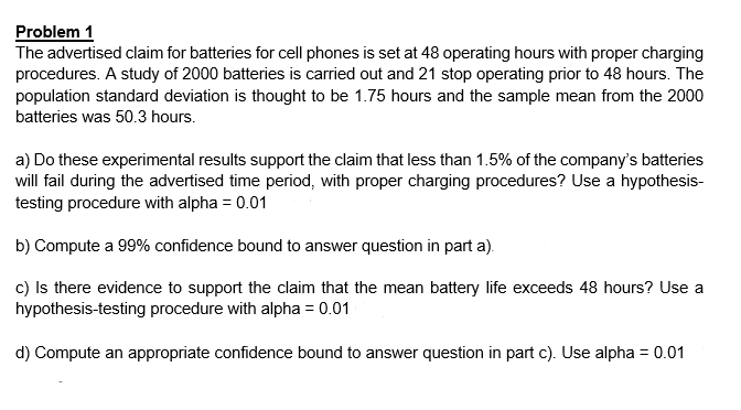 Problem 1
The advertised claim for batteries for cell phones is set at 48 operating hours with proper charging
procedures. A study of 2000 batteries is carried out and 21 stop operating prior to 48 hours. The
population standard deviation is thought to be 1.75 hours and the sample mean from the 2000
batteries was 50.3 hours.
a) Do these experimental results support the claim that less than 1.5% of the company's batteries
will fail during the advertised time period, with proper charging procedures? Use a hypothesis-
testing procedure with alpha = 0.01
b) Compute a 99% confidence bound to answer question in part a).
c) Is there evidence to support the claim that the mean battery life exceeds 48 hours? Use a
hypothesis-testing procedure with alpha = 0.01
d) Compute an appropriate confidence bound to answer question in part c). Use alpha = 0.01
