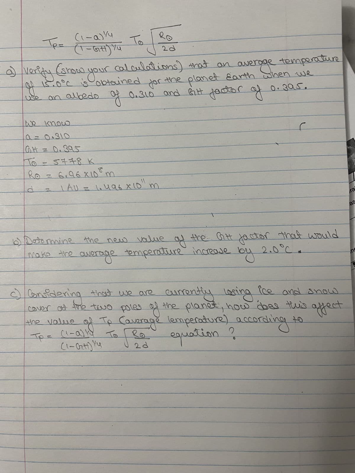 (1-0) 14
Te= (1 - Gस) Yu
JP
we know
a=0.310
GH = 0.395
To
5778 K
8
Ro = 6,96 x 10⁰ m
Verify (show your calculations) that an average temperature
of 15.0°C is obtained for the planet Earth when we
an albedo of 0.310 and Gitt factor of 0.395.
of
11
LAU=1.496 x 10⁰ m
6)
Determine the new value
make the ow
the new value of the Gitt factor that would
average temperature increase
2.0°C
by
2 d
(1-a))
(1-(₂H) YY
ice and snow
Considering that we are currently losing
cover at the two poles of the planet, how does this affect
the value of To Coverage lemperature) according to
Тре
equation ?
19
2 d
ra
as
n