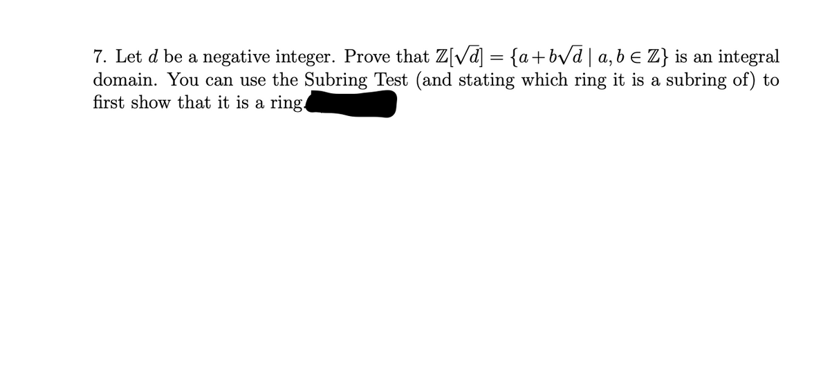 7. Let d be a negative integer. Prove that Z[√d] = {a+b√d | a,b ≤ Z} is an integral
domain. You can use the Subring Test (and stating which ring it is a subring of) to
first show that it is a ring