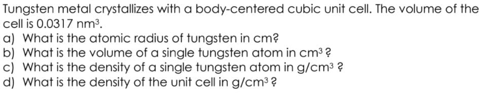 Tungsten metal crystallizes with a body-centered cubic unit cell. The volume of the
cell is 0.0317 nm³.
a) What is the atomic radius of tungsten in cm?
b) What is the volume of a single tungsten atom in cm3?
c) What is the density of a single tungsten atom in g/cm3 ?
d) What is the density of the unit cell in g/cm3 ?
