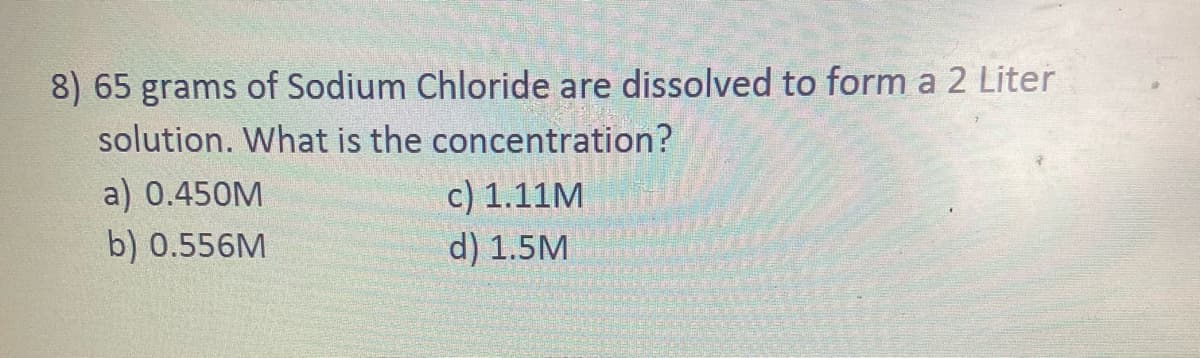 8) 65 grams of Sodium Chloride are dissolved to form a 2 Liter
solution. What is the concentration?
a) 0.450M
b) 0.556M
c) 1.11M
d) 1.5M
