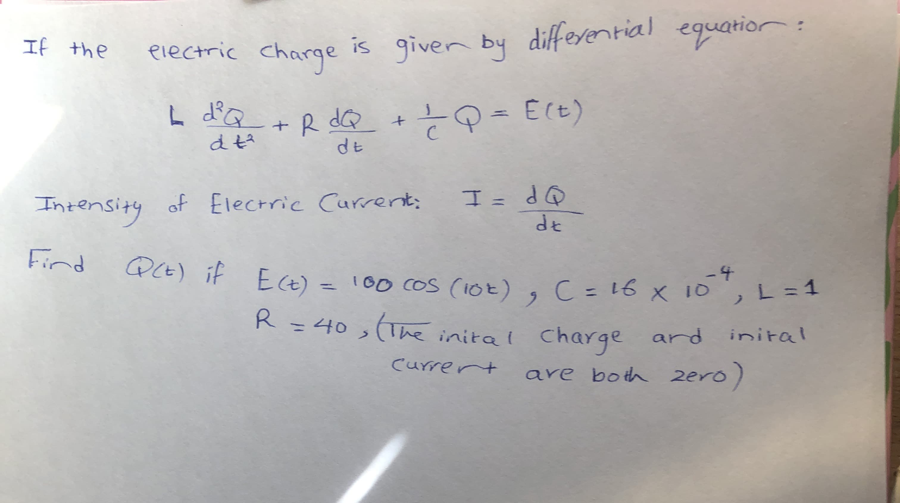 is giver by equatior
differential
If the
electric Charge
L dďQ +R dQ
dE
Intensity of Electric Current;
OP = エ
de
Find
PCE) if E(t) = 100 CoS (iOt), C = 16 x 10,L = 1
Ect) = 100 CoS (10t) , C = 16 x 10
L = 1
%3D
%3D
R
R=40,(The inital charge ard
inital

