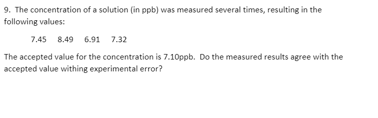 9. The concentration of a solution (in ppb) was measured several times, resulting in the
following values:
7.45 8.49 6.91 7.32
The accepted value for the concentration is 7.10ppb. Do the measured results agree with the
accepted value withing experimental error?
