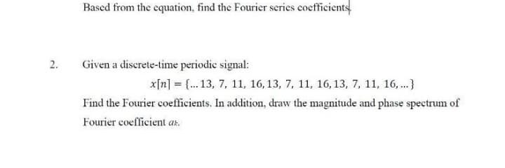 2.
Based from the equation, find the Fourier series coefficients
Given a discrete-time periodic signal:
x[n] = {...13, 7, 11, 16, 13, 7, 11, 16, 13, 7, 11, 16, ...}
Find the Fourier coefficients. In addition, draw the magnitude and phase spectrum of
Fourier coefficient az.