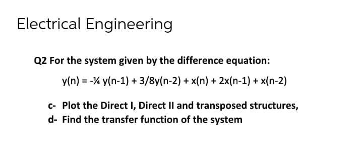 Electrical Engineering
Q2 For the system given by the difference equation:
y(n) = -% y(n-1) + 3/8y(n-2) + x(n) + 2x(n-1) + x(n-2)
c- Plot the Direct I, Direct II and transposed structures,
d- Find the transfer function of the system