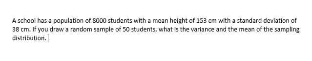 A school has a population of 8000 students with a mean height of 153 cm with a standard deviation of
38 cm. If you draw a random sample of 50 students, what is the variance and the mean of the sampling
distribution.
