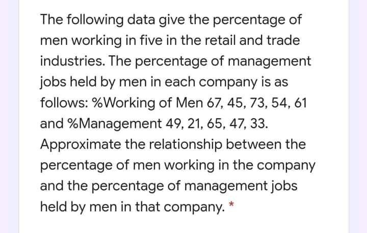 The following data give the percentage of
men working in five in the retail and trade
industries. The percentage of management
jobs held by men in each company is as
follows: %Working of Men 67, 45, 73, 54, 61
and %Management 49, 21, 65, 47, 33.
Approximate the relationship between the
percentage of men working in the company
and the percentage of management jobs
held by men in that company. *
