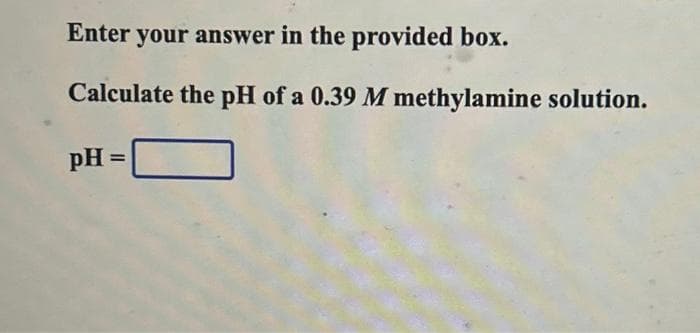 Enter your answer in the provided box.
Calculate the pH of a 0.39 M methylamine solution.
pH =