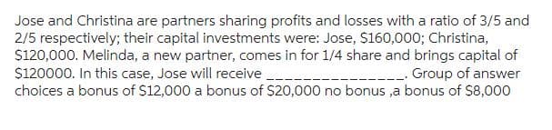 Jose and Christina are partners sharing profits and losses with a ratio of 3/5 and
2/5 respectively; their capital investments were: Jose, $160,000; Christina,
$120,000. Melinda, a new partner, comes in for 1/4 share and brings capital of
$120000. In this case, Jose will receive
__. Group of answer
choices a bonus of $12,000 a bonus of $20,000 no bonus,a bonus of $8,000