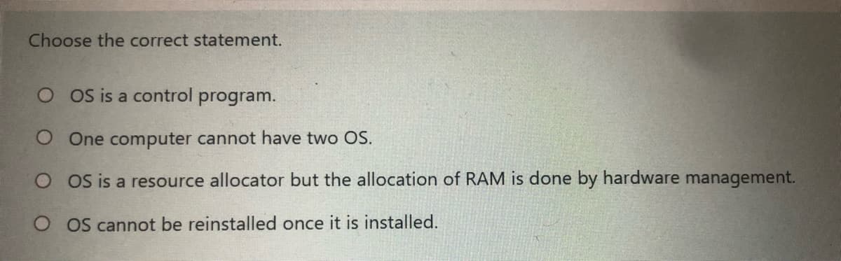 Choose the correct statement.
O os is a control
program.
O One computer cannot have two OS.
O oS is a resource allocator but the allocation of RAM is done by hardware management.
O oS cannot be reinstalled once it is installed.
