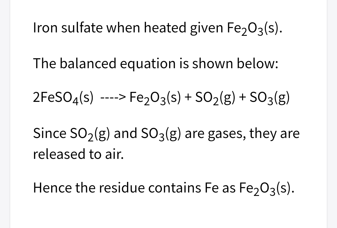 Iron sulfate when heated given Fe203(s).
The balanced equation is shown below:
2FESO4(s)
-> Fe203(s) + SO2(g) + SO3(g)
----.
Since SO2(g) and SO3(g) are gases, they are
released to air.
Hence the residue contains Fe as Fe203(s).
