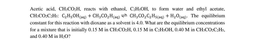 Acetic acid, CH3CO2H, reacts with ethanol, C2H5OH, to form water and ethyl acetate,
CH;CO2C2H5: C2H50H(aq) + CH3CO,H(aq) = CH3CO2C,H5(aq) + H20(aq). The equilibrium
constant for this reaction with dioxane as a solvent is 4.0. What are the equilibrium concentrations
for a mixture that is initially 0.15 M in CH3CO2H, 0.15 M in C2H5OH, 0.40 M in CH3CO2C2H5,
and 0.40 M in H2O?
