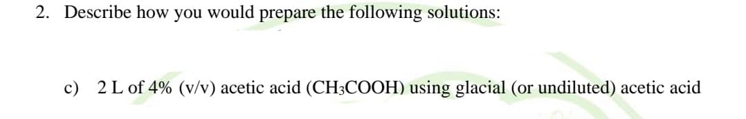 2. Describe how you would prepare the following solutions:
c) 2 L of 4% (v/v) acetic acid (CH3COOH) using glacial (or undiluted) acetic acid
