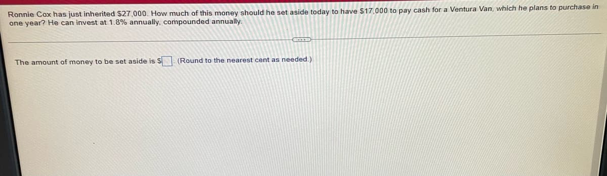 Ronnie Cox has just inherited $27,000. How much of this money should he set aside today to have $17,000 to pay cash for a Ventura Van, which he plans to purchase in
one year? He can invest at 1.8% annually, compounded annually.
GOTS
The amount of money to be set aside is S. (Round to the nearest cent as needed.)