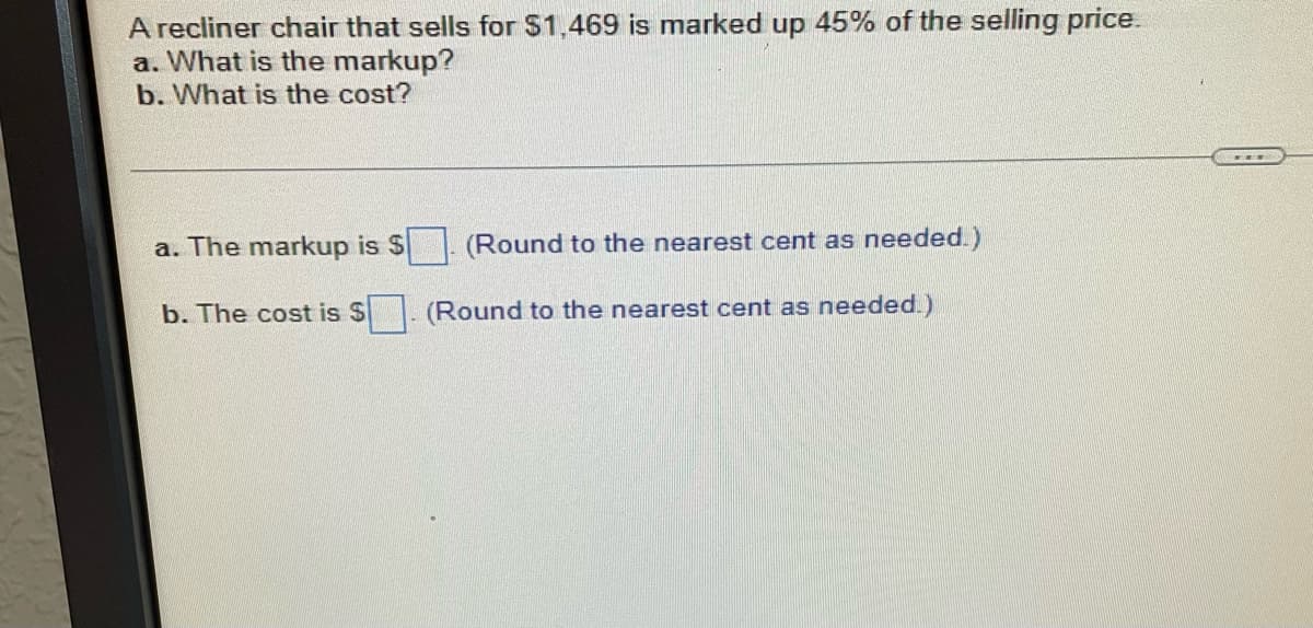 A recliner chair that sells for $1,469 is marked up 45% of the selling price.
a. What is the markup?
b. What is the cost?
a. The markup is $
(Round to the nearest cent as needed.)
b. The cost is $
(Round to the nearest cent as needed.)