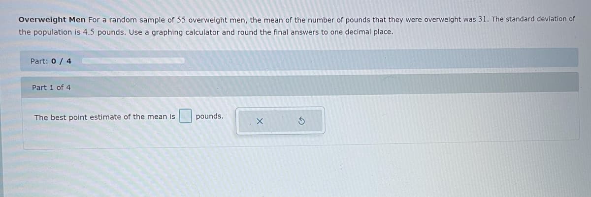 Overweight Men For a random sample of 55 overweight men, the mean of the number of pounds that they were overweight was 31. The standard deviation of
the population is 4.5 pounds. Use a graphing calculator and round the final answers to one decimal place.
Part: 0 / 4
Part 1 of 4
The best point estimate of the mean is
pounds.

