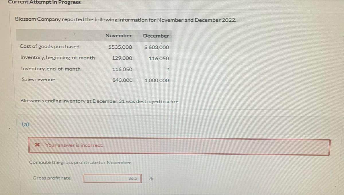Current Attempt in Progress
Blossom Company reported the following information for November and December 2022.
November
December
Cost of goods purchased
$535.000
$ 603,000
Inventory, beginning-of-month
129,000
116,050
Inventory, end-of-month
116.050
Sales revenue
843.000
1.000.000
Blossom's ending inventory at December 31 was destroyed in a fire.
(a)
X Your answer is incorrect
Compute the gross profit rate for November.
Gross profitrate
36.5

