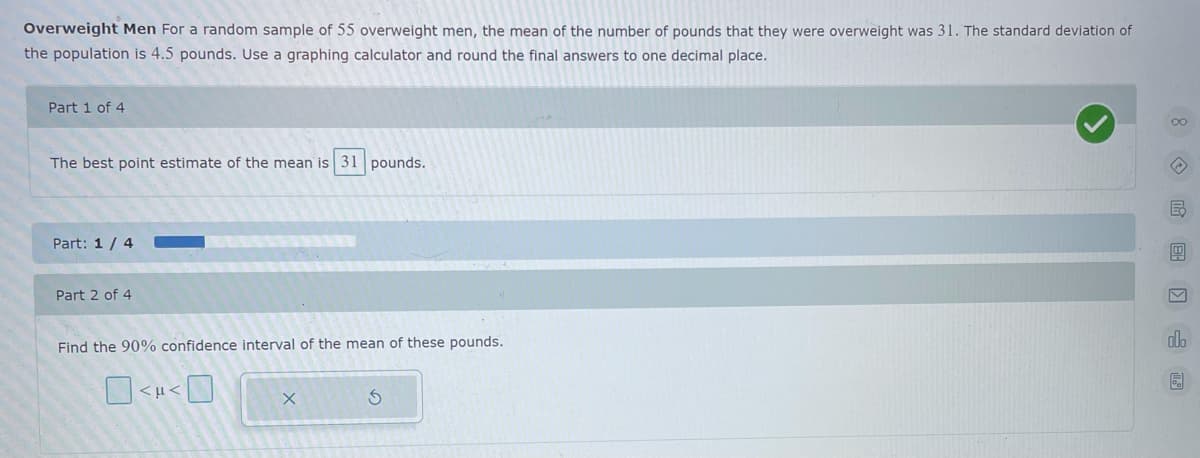 Overweight Men For a random sample of 55 overweight men, the mean of the number of pounds that they were overweight was 31. The standard deviation of
the population is 4.5 pounds. Use a graphing calculator and round the final answers to one decimal place.
Part 1 of 4
The best point estimate of the mean is 31 pounds.
Part: 1 / 4
Part 2 of 4
Find the 90% confidence interval of the mean of these pounds.
>1
8 国 画

