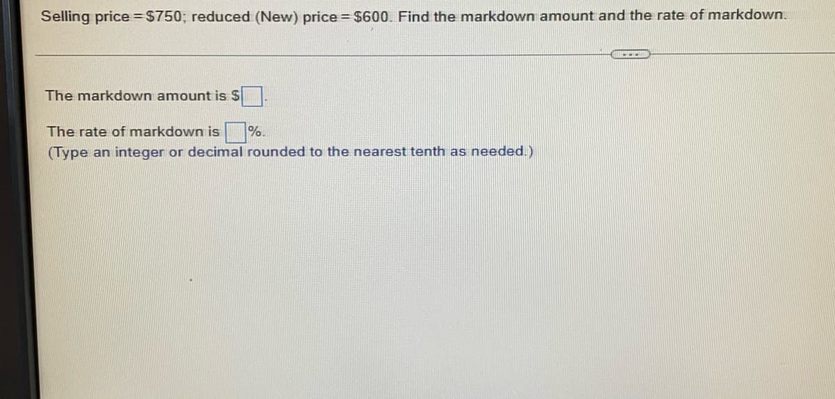 Selling price = $750; reduced (New) price = $600. Find the markdown amount and the rate of markdown.
CH
The markdown amount is S
The rate of markdown is %.
(Type an integer or decimal rounded to the nearest tenth as needed.)