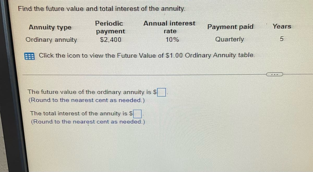 Find the future value and total interest of the annuity.
Periodic
Annual interest
payment
$2,400
Annuity type
Payment paid
Quarterly
Ordinary annuity
Click the icon to view the Future Value of $1.00 Ordinary Annuity table.
The future value of the ordinary annuity is $
(Round to the nearest cent as needed.)
The total interest of the annuity is $
(Round to the nearest cent as needed.)
rate
10%
Years
5
...