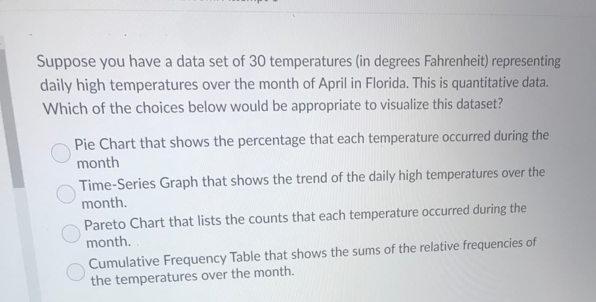 Suppose you have a data set of 30 temperatures (in degrees Fahrenheit) representing
daily high temperatures over the month of April in Florida. This is quantitative data.
Which of the choices below would be appropriate to visualize this dataset?
Pie Chart that shows the percentage that each temperature occurred during the
month
Time-Series Graph that shows the trend of the daily high temperatures over the
month.
Pareto Chart that lists the counts that each temperature occurred during the
month.
Cumulative Frequency Table that shows the sums of the relative frequencies of
the temperatures over the month.
