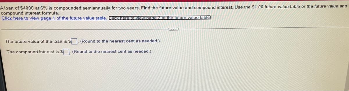 A loan of $4000 at 6% is compounded semiannually for two years. Find the future value and compound interest. Use the
compound interest formula.
Click here to view page 1 of the future value table. Click here to view page 2 of the future value table
The future value of the loan is $
The compound interest is S
(Round to the nearest cent as needed.)
(Round to the nearest cent as needed.)
00 future value table or the future value and