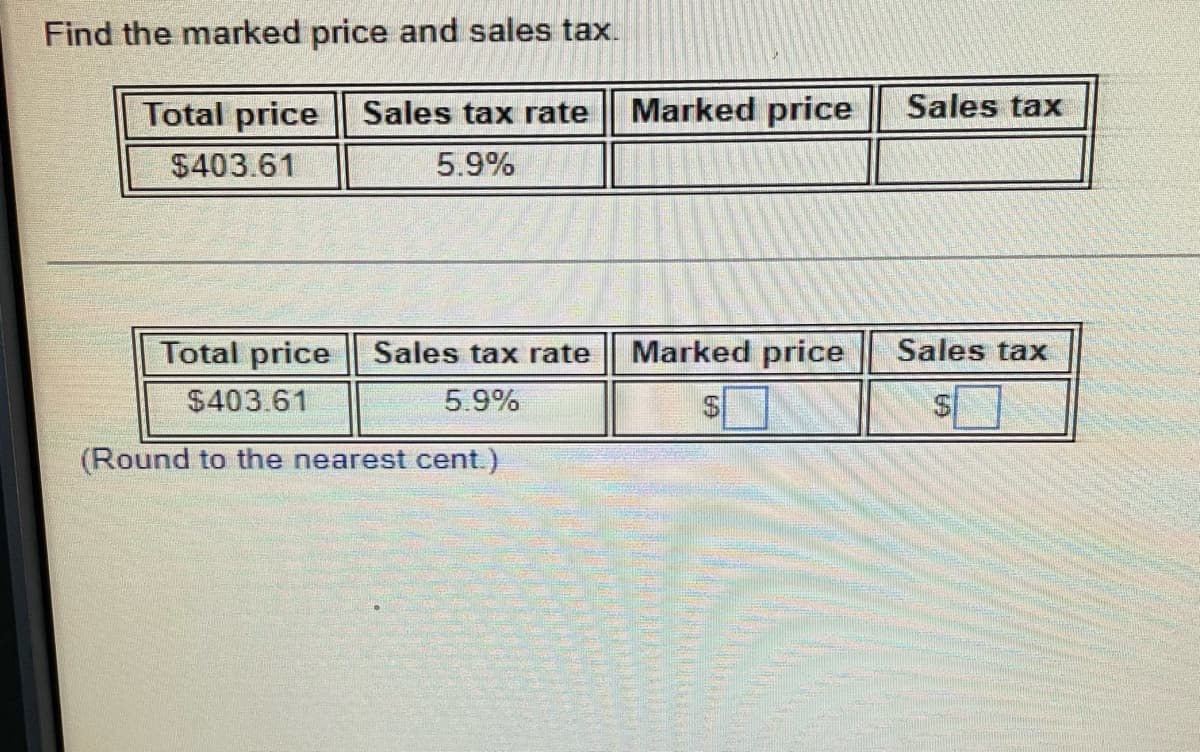 Find the marked price and sales tax.
Total price Sales tax rate Marked price
$403.61
5.9%
Sales tax rate Marked price
5.9%
Total price
$403.61
(Round to the nearest cent.)
Sales tax
Sales tax
$