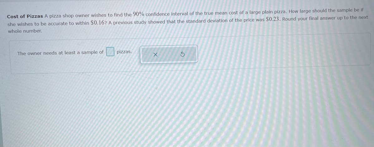 Cost of Pizzas A pizza shop owner wishes to find the 90% confidence interval of the true mean cost of a large plain pizza. How large should the sample be if
she wishes to be accurate to within $0.16? A previous study showed that the standard deviation of the price was $0.23. Round your final answer up to the next
whole number.
The owner needs at least a sample of pizzas.

